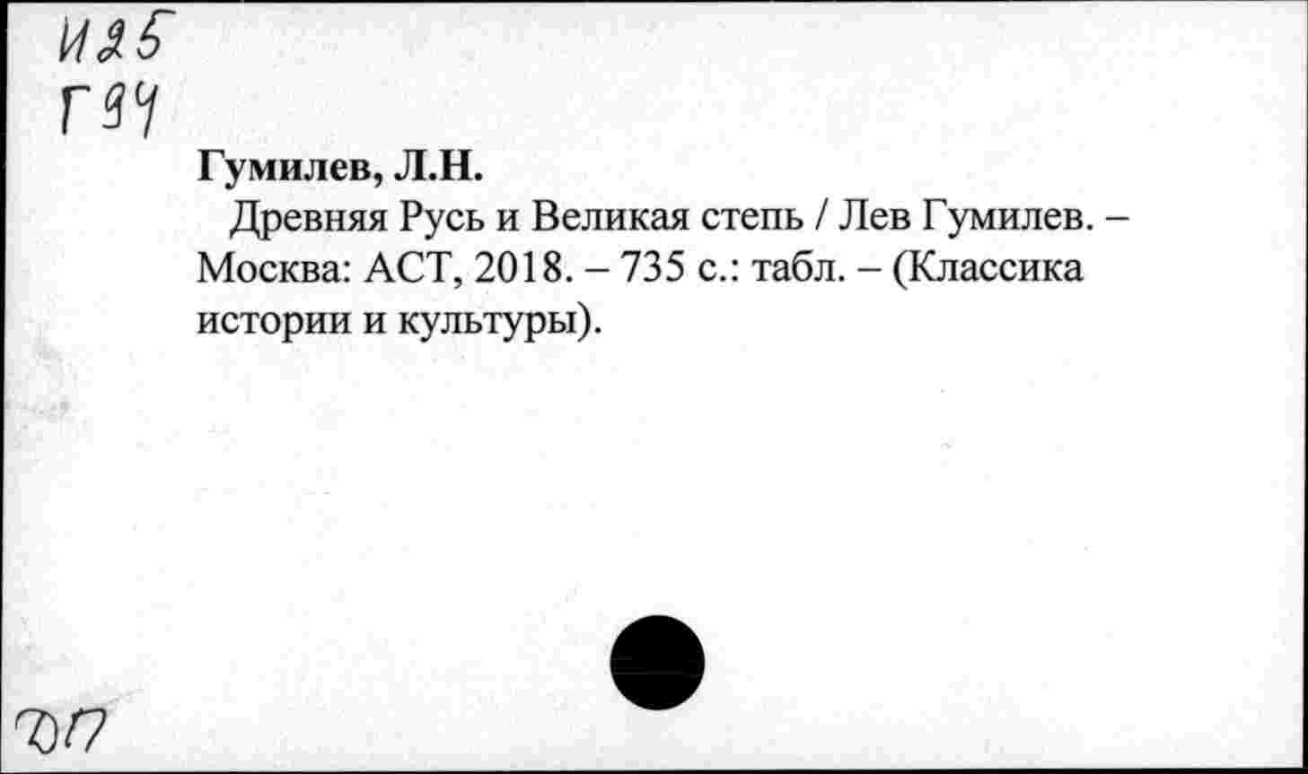 ﻿П7
Гумилев, Л.Н.
Древняя Русь и Великая степь / Лев Гумилев. Москва: ACT, 2018. - 735 с.: табл. - (Классика истории и культуры).
